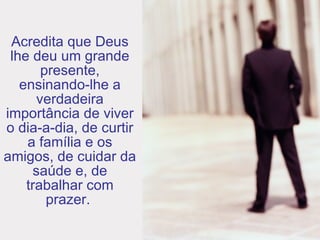 Acredita que Deus lhe deu um grande presente, ensinando-lhe a verdadeira importância de viver o dia-a-dia, de curtir a família e os amigos, de cuidar da saúde e, de trabalhar com prazer.  