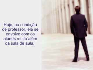 Hoje, na condição de professor, ele se envolve com os alunos muito além da sala de aula.  