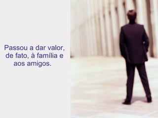 Passou a dar valor, de fato, à família e aos amigos.  