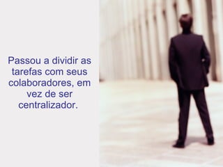 Passou a dividir as tarefas com seus colaboradores, em vez de ser centralizador.   