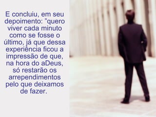 E concluiu, em seu depoimento: ”quero viver cada minuto como se fosse o último, já que dessa experiência ficou a impressão de que, na hora do aDeus, só restarão os arrependimentos pelo que deixamos de fazer.  