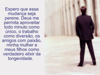 Espero que essa mudança seja perene. Deus me permita aproveitar todo minuto como único, o trabalho como diversão, os amigos com paixão, minha mulher e meus filhos como verdadeiro elixir da longevidade.   