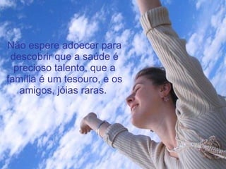 Não espere adoecer para descobrir que a saúde é precioso talento, que a família é um tesouro, e os amigos, jóias raras.   