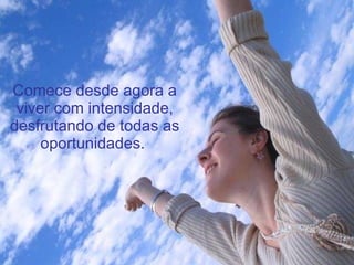 Comece desde agora a viver com intensidade, desfrutando de todas as oportunidades.  