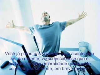 Você já parou para pensar o que aconteceria se, de repente, você descobrisse que é portador de uma enfermidade que o pode conduzir para a morte, em breve tempo?  
