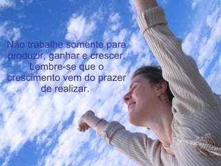 Não trabalhe somente para produzir, ganhar e crescer. Lembre-se que o crescimento vem do prazer de realizar.   
