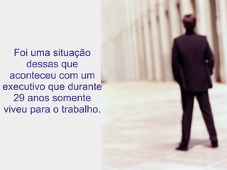 Foi uma situação dessas que aconteceu com um executivo que durante 29 anos somente viveu para o trabalho. 