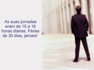 As suas jornadas eram de 15 a 16 horas diárias. Férias de 30 dias, jamais!  