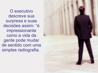 O executivo descreve sua surpresa e suas decisões assim: “é impressionante como a vida da gente pode mudar de sentido com uma simples radiografia.  