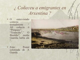 ¿ Coñeceu a emigrantes en Arxentina ? <ul><li>O entrevistado contesta textualmente :  “ Alí coñecín ó “Pímpano”, “Xoanciño...