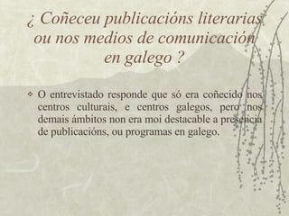 ¿ Coñeceu publicacións literarias ou nos medios de comunicación en galego ? <ul><li>O entrevistado responde que só era coñ...