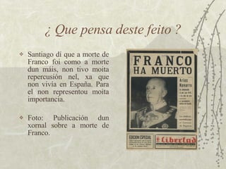 ¿ Que pensa deste feito ? <ul><li>Santiago dí que a morte de Franco foi como a morte dun máis, non tivo moita repercusión ...