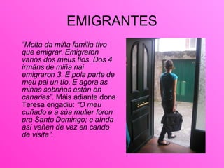 EMIGRANTES <ul><li>“ Moita da miña familia tivo que emigrar. Emigraron varios dos meus tíos. Dos 4 irmáns de miña nai emig...