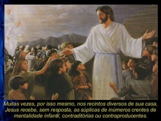 Muitas vezes, por isso mesmo, nos recintos diversos de sua casa, Jesus recebe, sem resposta, as súplicas de inúmeros crentes de mentalidade infantil, contraditórias ou contraproducentes. 