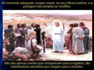 No momento adequado, surgem esses, ao seu influxo sublime, e a paisagem dos templos se modifica. Não são apenas crentes que comparecem para a rogativa, são trabalhadores decididos que chegam para o trabalho. 