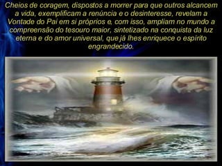 Cheios de coragem, dispostos a morrer para que outros alcancem a vida, exemplificam a renúncia e o desinteresse, revelam a Vontade do Pai em si próprios e, com isso, ampliam no mundo a compreensão do tesouro maior, sintetizado na conquista da luz eterna e do amor universal, que já lhes enriquece o espírito engrandecido. 