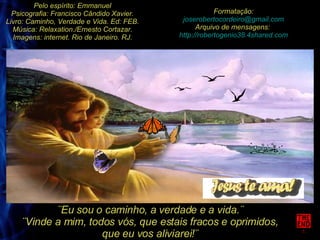 Pelo espírito: Emmanuel Psicografia: Francisco Cândido Xavier. Livro: Caminho, Verdade e Vida. Ed: FEB. Música: Relaxation./Ernesto Cortazar. Imagens: internet. Rio de Janeiro. RJ. Formatação: [email_address] Arquivo de mensagens:  http://robertogenio38.4shared.com ¨Eu sou o caminho, a verdade e a vida.¨ ¨Vinde a mim, todos vós, que estais fracos e oprimidos, que eu vos aliviarei!¨ 