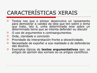 CARACTERÍSTICAS XERAIS Textos nos que o emisor desenvolve un razoamento para demostrar a validez da idea que ten sobre o  tema  que trata, isto é, unha determinada  tese  sobre un determinado tema que se intenta defender ou discutir  O uso de  argumentos  e  contraargumentos . Orde, claridade e concisión Prioridade da interpretación fronte a obxectividade. Necesidade de expoñer a súa realidade e de defenderse das doutros.  Exemplos típicos de  textos argumentativos  son: os  artigos de opinión  dos xornais ou os  artigos científicos. 