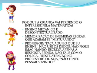 COMPREENSÃO – ALUNO ATIVO   “A VERDADEIRA RESOLUÇÃO DE PROBLEMAS CONSISTE EM OLHAR PARA UMA SITUAÇÃO NOVA, EXPLORÁ-LA, IR DESCOBRINDO ALGUNS FATOS INICIAIS, IR DESLINDANDO POSSÍVEIS MODOS DE PENSAR A SOLUÇÃO.     SE O PROFESSOR RESOLVE ENSINAR A RESOLVER OS PROBLEMAS, ESTÁ NEGANDO O FATO PRIMORDIAL DE QUE, NA VIDA REAL, O ESTÍMULO É A PRÓPRIA SOLUÇÃO, SEM PROFESSOR PRESENTE. MUITO DO QUE AS CRIANÇAS NÃO APRENDEM É DEVIDO AO FATO DE ESTARMOS TENTANDO ENSINAR E NÃO DESAFIANDO.”
