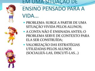 EM UMA SITUAÇÃO DE  ENSINO PENSADO PARA A VIDA...PROBLEMA: SURGE A PARTIR DE UMA SITUAÇÃO VIVIDA PELOS ALUNOS;A CONTA NÃO É ENSINADA ANTES; O PROBLEMA SERVE DE CONTEXTO PARA ELA SER CONSTRUÍDA;VALORIZAÇÃO DAS ESTRATÉGIAS UTILIZADAS PELOS ALUNOS (SOCIALIZÁ-LAS, DISCUTÍ-LAS...)