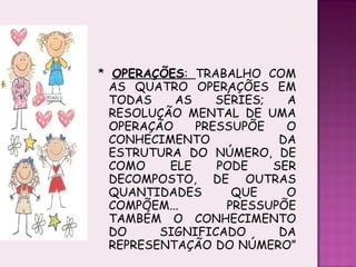 *  OPERAÇÕES :  TRABALHO COM AS QUATRO OPERAÇÕES EM TODAS AS SÉRIES; A RESOLUÇÃO MENTAL DE UMA OPERAÇÃO PRESSUPÕE O CONHECIMENTO  DA ESTRUTURA DO NÚMERO, DE COMO ELE PODE SER DECOMPOSTO, DE OUTRAS QUANTIDADES QUE O COMPÕEM... PRESSUPÕE TAMBÉM O CONHECIMENTO DO SIGNIFICADO DA REPRESENTAÇÃO DO NÚMERO” 