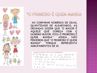 AO COMPARAR NÚMEROS DE IGUAL QUANTIDADE DE ALGARISMOS, AS CRIANÇAS DIZEM QUE “O MAIOR É AQUELE QUE COMEÇA COM O NÚMERO MAIOR, POIS O PRIMEIRO É QUEM MANDA.” AINDA NÃO PERCEBEM QUE “O PRIMEIRO É QUEM MANDA” PORQUE REPRESENTA AGRUPAMENTOS DE 10. 
