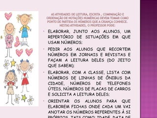 ELABORAR, JUNTO AOS ALUNOS, UM REPERTÓRIO DE SITUAÇÕES EM QUE USAM NÚMEROS; PEDIR AOS ALUNOS QUE RECORTEM NÚMEROS EM JORNAIS E REVISTAS E FAÇAM A LEITURA DELES (DO JEITO QUE SABEM); ELABORAR, COM A CLASSE, LISTA COM NÚMEROS DE LINHAS DE ÔNIBUS DA CIDADE, NÚMEROS DE TELEFONES ÚTEIS, NÚMEROS DE PLACAS DE CARROS E SOLICITA A LEITURA DELES; ORIENTAR OS ALUNOS PARA QUE ELABOREM FICHAS ONDE CADA UM VAI ANOTAR OS NÚMEROS REFERENTES À SI PRÓPRIOS, TAIS COMO: IDADE, DATA DE NASCIMENTO, NÚMERO DO CALÇADO, ETC. 