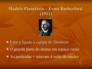 Modelo Planetário – Ernst Rutherford  (1911) Estava ligado à equipa de Thomson O grande parte do átomo era espaço vazio  As partículas + estavam à volta do núcleo  