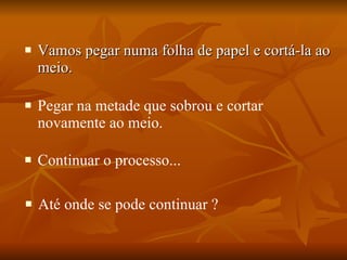 Vamos pegar numa folha de papel e cortá-la ao meio. Pegar na metade que sobrou e cortar novamente ao meio. Continuar o processo... Até onde se pode continuar ? 