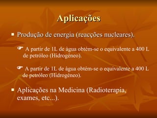 Aplicações Produção de energia (reacções nucleares). Aplicações na Medicina (Radioterapia, exames, etc...).    A partir de 1L de àgua obtém-se o equivalente a 400 L de petróleo (Hidrogéneo).    A partir de 1L de àgua obtém-se o equivalente a 400 L de petróleo (Hidrogéneo). 