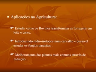 Aplicações na Agricultura:    Introduzindo radio-isótopos num carvalho é possivel estudar os fungos parasitas  .    Melhoramento das plantas mais comuns através de radiação  .    Estudar como os Bovinos transformam as forragens em leite e carne. 
