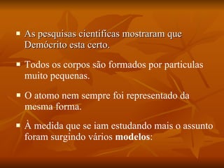 As pesquisas cientificas mostraram que Demócrito esta certo.  Todos os corpos são formados por particulas muito pequenas.  O atomo nem sempre foi representado da mesma forma.  À medida que se iam estudando mais o assunto foram surgindo vários  modelos :  
