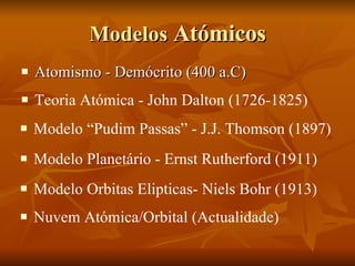 Modelos  Atómicos Atomismo - Demócrito (400 a.C)  Teoria Atómica - John Dalton (1726-1825) Modelo “Pudim Passas” - J.J. Thomson (1897) Modelo Planetário - Ernst Rutherford (1911) Modelo Orbitas Elipticas- Niels Bohr (1913) Nuvem Atómica/Orbital (Actualidade) 