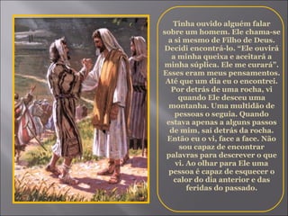Tinha ouvido alguém falar sobre um homem. Ele chama-se a si mesmo de Filho de Deus. Decidi encontrá-lo. “Ele ouvirá a minha queixa e aceitará a minha súplica. Ele me curará”. Esses eram meus pensamentos. Até que um dia eu o encontrei. Por detrás de uma rocha, vi quando Ele desceu uma montanha. Uma multidão de pessoas o seguia. Quando estava apenas a alguns passos de mim, saí detrás da rocha. Então eu o vi, face a face. Não sou capaz de encontrar palavras para descrever o que vi. Ao olhar para Ele uma pessoa é capaz de esquecer o calor do dia anterior e das feridas do passado. 