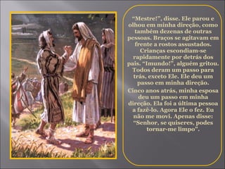 “ Mestre!”, disse. Ele parou e olhou em minha direção, como também dezenas de outras pessoas. Braços se agitavam em frente a rostos assustados. Crianças escondiam-se rapidamente por detrás dos pais. “Imundo!”, alguém gritou. Todos deram um passo para trás, exceto Ele. Ele deu um passo em minha direção. Cinco anos atrás, minha esposa deu um passo em minha direção. Ela foi a última pessoa a fazê-lo. Agora Ele o fez. Eu não me movi. Apenas disse: “Senhor, se quiseres, podes tornar-me limpo”. 