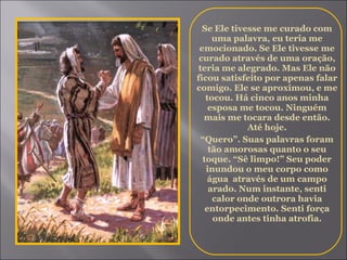 Se Ele tivesse me curado com uma palavra, eu teria me emocionado. Se Ele tivesse me curado através de uma oração, teria me alegrado. Mas Ele não ficou satisfeito por apenas falar comigo. Ele se aproximou, e me tocou. Há cinco anos minha esposa me tocou. Ninguém mais me tocara desde então. Até hoje. “ Quero”. Suas palavras foram tão amorosas quanto o seu toque. “Sê limpo!” Seu poder inundou o meu corpo como água  através de um campo arado. Num instante, senti calor onde outrora havia entorpecimento. Senti força onde antes tinha atrofia. 