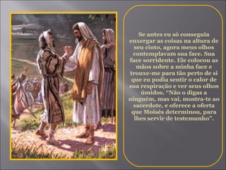 Se antes eu só conseguia enxergar as coisas na altura de seu cinto, agora meus olhos contemplavam sua face. Sua face sorridente. Ele colocou as mãos sobre a minha face e trouxe-me para tão perto de si que eu podia sentir o calor de sua respiração e ver seus olhos úmidos. “Não o digas a ninguém, mas vai, mostra-te ao sacerdote, e oferece a oferta que Moisés determinou, para lhes servir de testemunho”. 