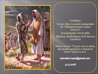 Créditos: Texto: Max Lucado (adaptado de “Simplesmente como Jesus”) Formatação: Nerivaldo Música: Reflections (CD Secret Garden) Disse Jesus: “O que vem a mim, de modo nenhum o lançarei fora” (João 6.37). 