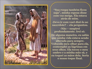 “ Sua roupa também ficou suja”, minha esposa disse com voz meiga. Ela estava atrás de mim.  -Devo ir com você dizê-lo ao sacerdote? – ela perguntou. -Não – suspirei profundamente. Irei só.  De alguma maneira, eu sabia que minha vida estava sendo alterada para sempre. Voltando meu olhar para ela, contemplei as lágrimas em seus olhos. Ela tocou o meu ombro e a minha mão sã, e eu toquei as mãos dela. Seria o nosso toque final. 