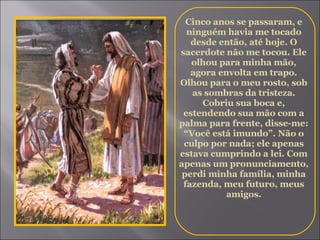 Cinco anos se passaram, e ninguém havia me tocado desde então, até hoje. O sacerdote não me tocou. Ele olhou para minha mão, agora envolta em trapo. Olhou para o meu rosto, sob as sombras da tristeza. Cobriu sua boca e, estendendo sua mão com a palma para frente, disse-me: “Você está imundo”. Não o culpo por nada; ele apenas estava cumprindo a lei. Com apenas um pronunciamento, perdi minha família, minha fazenda, meu futuro, meus amigos. 