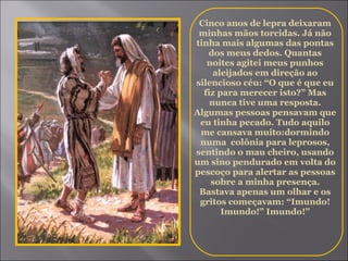 Cinco anos de lepra deixaram minhas mãos torcidas. Já não tinha mais algumas das pontas dos meus dedos. Quantas noites agitei meus punhos aleijados em direção ao silencioso céu: “O que é que eu fiz para merecer isto?” Mas nunca tive uma resposta. Algumas pessoas pensavam que eu tinha pecado. Tudo aquilo me cansava muito:dormindo numa  colônia para leprosos, sentindo o mau cheiro, usando um sino pendurado em volta do pescoço para alertar as pessoas sobre a minha presença. Bastava apenas um olhar e os gritos começavam: “Imundo! Imundo!” Imundo!” 