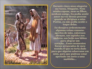 Durante cinco anos ninguém me tocou. Ninguém. Nem minha esposa, nem os filhos, nenhum amigo. Eu podia sentir amor na voz dessas pessoas quando se dirigiam a mim. Porém, eu não podia sentir o toque delas. Eu desejava ardentemente algumas coisas comuns: apertos de mão, calorosos abraços, um tapinha nos ombros, um beijo nos lábios para alegrar um coração...Esses momentos foram arrancados de meu mundo.O que eu teria dado para que alguém esbarrasse em mim, para que pudesse estar apertado em meio a uma multidão... 
