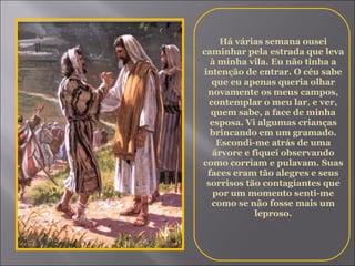 Há várias semana ousei caminhar pela estrada que leva à minha vila. Eu não tinha a intenção de entrar. O céu sabe que eu apenas queria olhar novamente os meus campos, contemplar o meu lar, e ver, quem sabe, a face de minha esposa. Vi algumas crianças brincando em um gramado. Escondi-me atrás de uma árvore e fiquei observando como corriam e pulavam. Suas faces eram tão alegres e seus sorrisos tão contagiantes que por um momento senti-me como se não fosse mais um leproso. 