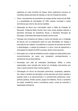 10
registrada em cada Conselho de Classe. Assim poderemos mensurar os
resultados desses períodos da redução ou não da infrequência escolar.
• Fazer o levantamento do quantitativo de evasão escolar neste ano de 2009,
e a possibilidade de articulações (2º CRE, escolas municipal) e visitas
domiciliares para retorno dos alunos evadidos.
• Elaboração de Mural com informações sobre a Rede de Proteção ao
Educando, Programa Bolsa Família, bem como outros projetos relativos à
Secretaria Municipal de Assistência Social, à Secretaria Municipal de
Educação, à Secretaria Municipal de Saúde, dentre outras.
• Participar dos Conselhos de Classe e Centro de Estudos com a finalidade
de discutir com os professores sobre as suas dificuldades em relação à
execução de seu trabalho, os problemas e sucessos do processo de ensino
e aprendizagem, a relação do professor e o aluno, troca de experiência e
articulações do trabalho do RPE na escola, dentre outros assuntos.
• Articulação com a rede de assistência social e órgãos de saúde pública para
encaminhamentos de casos que necessitem acompanhamento e
atendimento de serviços públicos.
• Articulação com rede de instituições filantrópicas, ONGs, e outras
organizações, para inserção dos alunos em atividades extra-escolar que
visem o aprimoramento físico-mental-cognitivo.
• Participação em fóruns de discussão (seminários, congressos, palestras,
etc.) sobre a temática da educação e outros assuntos que dizem respeito a
questão social e ao aprimoramento e o conhecimento profissional, como:
políticas públicas, direitos sociais, grupos de trabalhos, fóruns e conselhos
de saúde, assistência social e previdência social, cursos de extensão e
capacitação profissional.
 