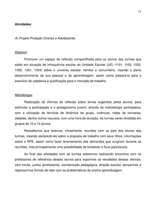 11
Atividades:
A) Projeto Proteção Criança e Adolescente:
Objetivo:
Promover um espaço de reflexão compartilhada para os alunos das turmas que
estão em situação de infrequência escolar da Unidade Escolar (UE) (1101, 1103, 1202,
1302, 1301, 1304) sobre o universo escolar, familiar e comunitário, visando o pleno
desenvolvimento de sua pessoal e da aprendizagem, assim como prepará-lo para o
exercício da cidadania e qualificação para o mercado de trabalho.
Metodologia:
Realização de oficinas de reflexão sobre temas sugeridos pelos alunos, para
estimular a participação e o protagonismo juvenil, através de metodologia participativa,
com a utilização de técnicas de dinâmica de grupo, vivências, rodas de conversa,
debates, dentre outros recursos, com uma hora de duração. As turmas serão divididas em
grupos de 10 a 15 alunos.
Ressaltamos que faremos, inicialmente, reuniões com os pais dos alunos das
turmas, visando esclarecê-los sobre a proposta de trabalho com seus filhos, informações
sobre o RPE, assim como fazer levantamento das demandas que surgirem durante as
reuniões, mas principalmente uma possibilidade de fortalecer o fluxo pais/escola.
Ao final das atividades com as turmas estaremos realizando encontros com os
professores de referência desses alunos para expormos os resultados dessas oficinas,
com intuito, juntos (professores, coordenação pedagógica, direção escola), pensarmos e
repensarmos formas de lidar com as problemáticas do ensino aprendizagem.
 