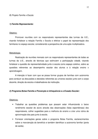 12
B) Projeto Família x Escola:
1) Família Representante:
Objetivo:
Promover reuniões com os responsáveis representantes das turmas da U.E.,
visando fortalecer a relação Família x Escola e efetivar o papel da representação dos
familiares no espaço escolar, considerando a perspectiva de uma ação multiplicadora.
Metodologia:
Realização de reuniões mensais com os responsáveis representantes de todas as
turmas da U.E., através de técnicas que estimulem a participação cidadã, visando
fortalecer a questão da representatividade junto à escola como espaço coletivo, sobre as
questões referentes ao desempenho escolar dos alunos e à relação ensino x
aprendizagem.
A intenção é fazer com que se possa formar grupos de famílias com autonomia
para conduzir as discussões e decisões referentes ao universo escolar junto com o corpo
docente, direção da escola e trabalhadores da instituição.
2) Programa Bolsa Família e Prevenção à infrequência e a Evasão Escolar:
Objetivos:
• Trabalhar as questões problemas que possam estar influenciando o baixo
rendimento escolar do aluno através das observações (falas espontâneas) dos
responsáveis, colher sugestões para a melhoria do ensino e criar uma rotina de
aproximação dos pais junto à escola.
• Fornecer orientações gerais sobre o programa Bolsa Família, esclarecimentos
sobre a manutenção do benefício e também identificar a autonomia familiar (porta
de saída).
 