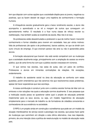 15
tem que disputar com outras opções que a sociedade dispõe para os jovens, negativas ou
positivas, que os fazem desistir de seguir uma trajetória de conhecimento e formação
humana.
A infrequência escolar gradualmente gera o baixo rendimento escolar, o aluno não
acompanha o aprendizado e se vê a margem de outros que conseguem um
aproveitamento melhor. O resultado é a ficar numa classe de reforço escolar ou
realfatização, mas também acaba se evadindo da escola. Mas não é só isso.
Os professores estão desestimulados a praticarem o que de melhor fazem: transmitir
conhecimento e formar cidadãos para viverem em sociedade. Isso por vários motivos:
falta de profissionais (de apoio e de professores), baixos salários, ter que se dividir com
outro vínculo de emprego. O que ensinam parece não atrai ou não é apreendido pelos
alunos.
A formação educacional que tiveram não está sendo compatível com as mudanças
que a sociedade atualmente exige, principalmente com a ampliação do acesso ao ensino
público, que de certa forma fez com que o público escolar crescesse em números.
O que vemos nas escolas, nas salas de aulas, são um palco de conflitos.
Professores e alunos em iminentes contradições de relações. Há exceções,
evidentemente.
O trabalho do assistente social na área da educação se confronta com estas
questões, porém entendemos que não seremos nós que resolveremos esses problemas,
apesar de haver expectativas que isso aconteça.
A nossa contribuição é construir junto com o coletivo escolar formas de lidar com os
entraves e criar soluções nas quais a educação convive atualmente. E isso perpassa que
a instituição escola possa se questionar sobre qual o projeto de educação pretende
implementar para os seus alunos, ou seja, um modelo hegemônico de educação
simplesmente para o mercado de trabalho ou de formadores de cidadãos conscientes e
conhecedores de sua existência na sociedade.
O RPE é um projeto ainda em construção e acreditamos que pode ser um modelo da
atuação interdisciplinar do serviço social e psicologia nas escolas, que possa fazer parte
de mudanças que caminhem em direção a esta última alternativa, mas isso depende,
primeiro, de uma intenção clara e política de reestruturação no modelo de educação neste
pais.
 