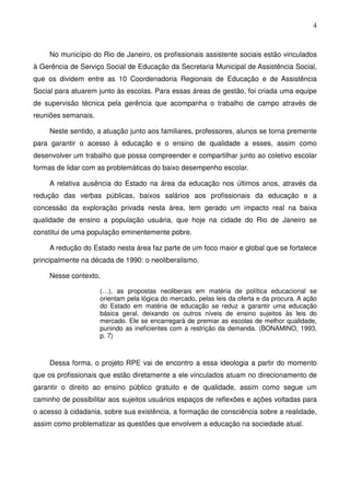 4
No município do Rio de Janeiro, os profissionais assistente sociais estão vinculados
à Gerência de Serviço Social de Educação da Secretaria Municipal de Assistência Social,
que os dividem entre as 10 Coordenadoria Regionais de Educação e de Assistência
Social para atuarem junto às escolas. Para essas áreas de gestão, foi criada uma equipe
de supervisão técnica pela gerência que acompanha o trabalho de campo através de
reuniões semanais.
Neste sentido, a atuação junto aos familiares, professores, alunos se torna premente
para garantir o acesso à educação e o ensino de qualidade a esses, assim como
desenvolver um trabalho que possa compreender e compartilhar junto ao coletivo escolar
formas de lidar com as problemáticas do baixo desempenho escolar.
A relativa ausência do Estado na área da educação nos últimos anos, através da
redução das verbas públicas, baixos salários aos profissionais da educação e a
concessão da exploração privada nesta área, tem gerado um impacto real na baixa
qualidade de ensino a população usuária, que hoje na cidade do Rio de Janeiro se
constitui de uma população eminentemente pobre.
A redução do Estado nesta área faz parte de um foco maior e global que se fortalece
principalmente na década de 1990: o neoliberalismo.
Nesse contexto,
(…), as propostas neoliberais em matéria de política educacional se
orientam pela lógica do mercado, pelas leis da oferta e da procura. A ação
do Estado em matéria de educação se reduz a garantir uma educação
básica geral, deixando os outros níveis de ensino sujeitos às leis do
mercado. Ele se encarregará de premiar as escolas de melhor qualidade,
punindo as ineficientes com a restrição da demanda. (BONAMINO, 1993,
p. 7)
Dessa forma, o projeto RPE vai de encontro a essa ideologia a partir do momento
que os profissionais que estão diretamente a ele vinculados atuam no direcionamento de
garantir o direito ao ensino público gratuito e de qualidade, assim como segue um
caminho de possibilitar aos sujeitos usuários espaços de reflexões e ações voltadas para
o acesso à cidadania, sobre sua existência, a formação de consciência sobre a realidade,
assim como problematizar as questões que envolvem a educação na sociedade atual.
 