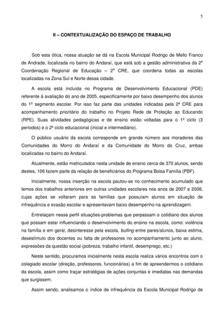 5
II – CONTEXTUALIZAÇÃO DO ESPAÇO DE TRABALHO
Sob esta ótica, nossa atuação se dá na Escola Municipal Rodrigo de Mello Franco
de Andrade, localizada no bairro do Andaraí, que está sob a gestão administrativa da 2a
Coordenação Regional de Educação – 2a
CRE, que coordena todas as escolas
localizadas na Zona Sul e Norte dessa cidade.
A escola está incluída no Programa de Desenvolvimento Educacional (PDE)
referente à avaliação do ano de 2005, especificamente por baixo desempenho dos alunos
do 1º segmento escolar. Por isso faz parte das unidades indicadas pela 2ª CRE para
acompanhamento prioritário do trabalho no Projeto Rede de Proteção ao Educando
(RPE). Suas atividades pedagógicas e de ensino estão voltadas para o 1º ciclo (3
períodos) e o 2º ciclo educacional (inicial e intermediário).
O público usuário da escola corresponde em grande número aos moradores das
Comunidades do Morro do Andaraí e da Comunidade do Morro do Cruz, ambas
localizadas no bairro do Andaraí.
Atualmente, estão matriculados nesta unidade de ensino cerca de 370 alunos, sendo
destes, 106 fazem parte da relação de beneficiários do Programa Bolsa Família (PBF).
Inicialmente, nossa inserção na escola pautou-se no conhecimento acumulado que
temos dos trabalhos anteriores em outras unidades escolares nos anos de 2007 e 2008,
cujas ações se voltaram para as famílias que possuíam alunos em situação de
infrequência e evasão escolar e apresentavam baixo desempenho na aprendizagem.
Entrelaçam nesse perfil situações-problemas que perpassam o cotidiano dos alunos
que possam estar influenciando o desenvolvimento do ensino na escola, como: violência
na família e em geral, desinteresse pela escola, bulling entre pares/alunos, baixa estima,
desestímulo dos docentes ou falta de professores no acompanhamento junto ao aluno,
expressões da questão social (pobreza, trabalho infantil, desemprego, etc.)
Neste sentido, procuramos inicialmente nesta escola realiza vários encontros com o
colegiado escolar (direção, professores, funcionários) a fim de apreendermos o cotidiano
da escola, assim como traçar estratégias de ações conjuntas e imediatas nas demandas
que surgissem.
Assim sendo, analisamos o índice de infrequência da Escola Municipal Rodrigo de
 