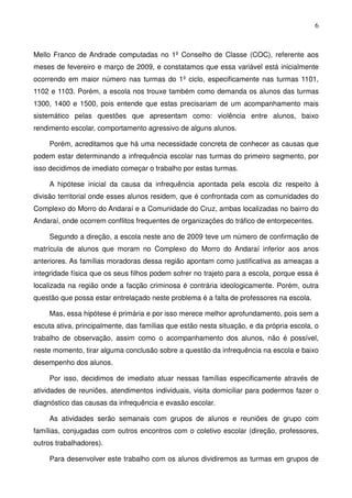 6
Mello Franco de Andrade computadas no 1º Conselho de Classe (COC), referente aos
meses de fevereiro e março de 2009, e constatamos que essa variável está inicialmente
ocorrendo em maior número nas turmas do 1º ciclo, especificamente nas turmas 1101,
1102 e 1103. Porém, a escola nos trouxe também como demanda os alunos das turmas
1300, 1400 e 1500, pois entende que estas precisariam de um acompanhamento mais
sistemático pelas questões que apresentam como: violência entre alunos, baixo
rendimento escolar, comportamento agressivo de alguns alunos.
Porém, acreditamos que há uma necessidade concreta de conhecer as causas que
podem estar determinando a infrequência escolar nas turmas do primeiro segmento, por
isso decidimos de imediato começar o trabalho por estas turmas.
A hipótese inicial da causa da infrequência apontada pela escola diz respeito à
divisão territorial onde esses alunos residem, que é confrontada com as comunidades do
Complexo do Morro do Andaraí e a Comunidade do Cruz, ambas localizadas no bairro do
Andaraí, onde ocorrem conflitos frequentes de organizações do tráfico de entorpecentes.
Segundo a direção, a escola neste ano de 2009 teve um número de confirmação de
matrícula de alunos que moram no Complexo do Morro do Andaraí inferior aos anos
anteriores. As famílias moradoras dessa região apontam como justificativa as ameaças a
integridade física que os seus filhos podem sofrer no trajeto para a escola, porque essa é
localizada na região onde a facção criminosa é contrária ideologicamente. Porém, outra
questão que possa estar entrelaçado neste problema é a falta de professores na escola.
Mas, essa hipótese é primária e por isso merece melhor aprofundamento, pois sem a
escuta ativa, principalmente, das famílias que estão nesta situação, e da própria escola, o
trabalho de observação, assim como o acompanhamento dos alunos, não é possível,
neste momento, tirar alguma conclusão sobre a questão da infrequência na escola e baixo
desempenho dos alunos.
Por isso, decidimos de imediato atuar nessas famílias especificamente através de
atividades de reuniões, atendimentos individuais, visita domiciliar para podermos fazer o
diagnóstico das causas da infrequência e evasão escolar.
As atividades serão semanais com grupos de alunos e reuniões de grupo com
famílias, conjugadas com outros encontros com o coletivo escolar (direção, professores,
outros trabalhadores).
Para desenvolver este trabalho com os alunos dividiremos as turmas em grupos de
 
